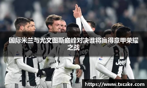 国际米兰与尤文图斯巅峰对决谁将赢得意甲荣耀之战
